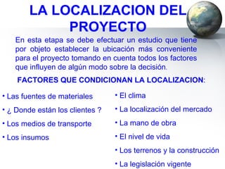 LA LOCALIZACION DEL PROYECTO En esta etapa se debe efectuar un estudio que tiene por objeto establecer la ubicación más conveniente para el proyecto tomando en cuenta todos los factores que influyen de algún modo sobre la decisión . FACTORES QUE CONDICIONAN LA LOCALIZACION : Las fuentes de materiales ¿ Donde están los clientes ? Los medios de transporte Los insumos El clima La localización del mercado La mano de obra El nivel de vida Los terrenos y la construcción La legislación vigente 