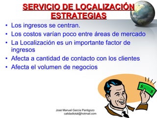 SERVICIO DE LOCALIZACIÓN ESTRATEGIAS Los ingresos se centran. Los costos varían poco entre áreas de mercado La Localización es un importante factor de ingresos Afecta a cantidad de contacto con los clientes Afecta el volumen de negocios José Manuel García Pantigozo  [email_address] 
