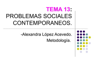 TEMA 13:
PROBLEMAS SOCIALES
  CONTEMPORANEOS.
    -Alexandra López Acevedo.
                 Metodología.
 