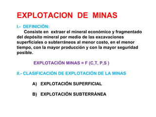 EXPLOTACION DE MINAS 
I.- DEFINICIÓN: 
Consiste en extraer el mineral económico y fragmentado 
del depósito mineral por medio de las excavaciones 
superficiales o subterráneos al menor costo, en el menor 
tiempo, con la mayor producción y con la mayor seguridad 
posible. 
EXPLOTACIÓN MINAS = F (C,T, P,S ) 
II.- CLASIFICACIÓN DE EXPLOTACIÓN DE LA MINAS 
A) EXPLOTACIÓN SUPERFICIAL 
B) EXPLOTACIÓN SUBTERRÁNEA 
 