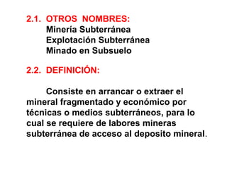 2.1. OTROS NOMBRES: 
Minería Subterránea 
Explotación Subterránea 
Minado en Subsuelo 
2.2. DEFINICIÓN: 
Consiste en arrancar o extraer el 
mineral fragmentado y económico por 
técnicas o medios subterráneos, para lo 
cual se requiere de labores mineras 
subterránea de acceso al deposito mineral. 
 