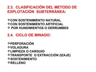 2.3. CLASIFICACIÓN DEL METODO DE 
EXPLOTACIÓN SUBTERRÁNEA: 
CON SOSTENIMIENTO NATURAL 
CON SOSTENIMIENTO ARTIFICIAL 
 POR HUNDIMIENTOS O DERRUMBES 
2.4. CICLO DE MINADO: 
PERFORACIÓN 
VOLADURA 
LIMPIEZA O CARGUIO 
TRANSPORTE O EXTRACCIÓN (IZAJE) 
SOSTENIMIENTO 
RELLENO 
 