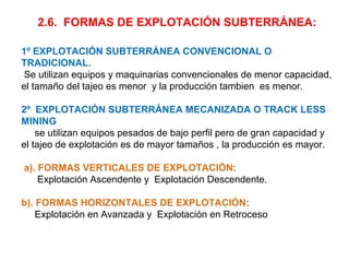 2.6. FORMAS DE EXPLOTACIÓN SUBTERRÁNEA: 
1º EXPLOTACIÓN SUBTERRÁNEA CONVENCIONAL O 
TRADICIONAL. 
Se utilizan equipos y maquinarias convencionales de menor capacidad, 
el tamaño del tajeo es menor y la producción tambien es menor. 
2º EXPLOTACIÓN SUBTERRÁNEA MECANIZADA O TRACK LESS 
MINING 
se utilizan equipos pesados de bajo perfil pero de gran capacidad y 
el tajeo de explotación es de mayor tamaños , la producción es mayor. 
a). FORMAS VERTICALES DE EXPLOTACIÓN: 
Explotación Ascendente y Explotación Descendente. 
b). FORMAS HORIZONTALES DE EXPLOTACIÓN: 
Explotación en Avanzada y Explotación en Retroceso 
 