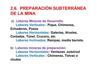 2.6. PREPARACIÓN SUBTERRÁNEA 
DE LA MINA 
a) Labores Mineras de Desarrollo 
Labores Verticales: Pique, Chimenea, 
Echaderos, Pozos 
Labores Horizontales: Galerías, Niveles, 
Cortadas, Túnel, Crucero, etc 
Labores Inclinados: Rampas, media barreta. 
b) Labores mineras de preparación: 
Labores Horizontales: Ventanas ,subnivel 
Labores Verticales : Chimenea, Tolvas o 
chutes 
 