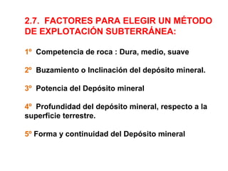 2.7. FACTORES PARA ELEGIR UN MÉTODO 
DE EXPLOTACIÓN SUBTERRÁNEA: 
1º Competencia de roca : Dura, medio, suave 
2º Buzamiento o Inclinación del depósito mineral. 
3º Potencia del Depósito mineral 
4º Profundidad del depósito mineral, respecto a la 
superficie terrestre. 
5º Forma y continuidad del Depósito mineral 
 