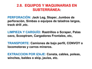 2.8. EQUIPOS Y MAQUINARIAS EN 
SUBTERRÁNEA: 
PERFORACIÓN: Jack Leg, Stoper, Jumbos de 
perforación, Simbas o equipos de taladros largos, 
track drill ,etc. 
LIMPIEZA Y CARGUÍO: Rastrillos o Scraper, Palas 
cavo, Scooptram, Cargadores Frontales, etc, 
TRANSPORTE: Camiones de bajo perfil, CONVOY o 
locomotoras y carros mineros. 
EXTRACCION POR IZAJE: Consta, cables, poleas, 
winches, baldes o skip, jaulas, etc. 
 