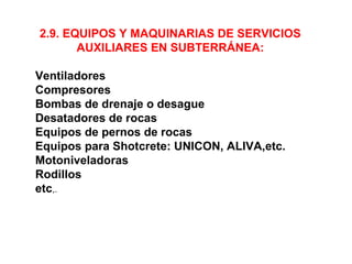 2.9. EQUIPOS Y MAQUINARIAS DE SERVICIOS 
AUXILIARES EN SUBTERRÁNEA: 
Ventiladores 
Compresores 
Bombas de drenaje o desague 
Desatadores de rocas 
Equipos de pernos de rocas 
Equipos para Shotcrete: UNICON, ALIVA,etc. 
Motoniveladoras 
Rodillos 
etc,. 
 
