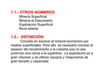 1.1.- OTROS NOMBRES: 
Minería Superficial 
Minería al Descubierto 
Explotación Superficial 
Roza abierta 
1.2.- DEFINICIÓN: 
Consiste en excavar el mineral económico por 
medios superficiales. Para ello es necesario conocer el 
espesor del recubrimiento o la cubierta que no sea 
profundo sino cerca a la superficie.. La explotación es a 
gran volumen y se utilizan equipos y maquinarias de 
gran tamaño y capacidad. 
 