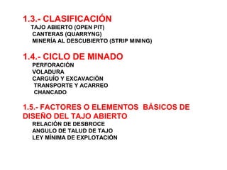 1.3.- CLASIFICACIÓN 
TAJO ABIERTO (OPEN PIT) 
CANTERAS (QUARRYNG) 
MINERÍA AL DESCUBIERTO (STRIP MINING) 
1.4.- CICLO DE MINADO 
PERFORACIÓN 
VOLADURA 
CARGUÍO Y EXCAVACIÓN 
TRANSPORTE Y ACARREO 
CHANCADO 
1.5.- FACTORES O ELEMENTOS BÁSICOS DE 
DISEÑO DEL TAJO ABIERTO 
RELACIÓN DE DESBROCE 
ANGULO DE TALUD DE TAJO 
LEY MÍNIMA DE EXPLOTACIÓN 
 