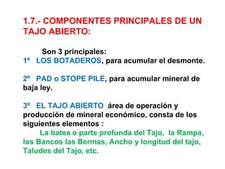 1.7.- COMPONENTES PRINCIPALES DE UN 
TAJO ABIERTO: 
Son 3 principales: 
1º LOS BOTADEROS, para acumular el desmonte. 
2º PAD o STOPE PILE, para acumular mineral de 
baja ley. 
3º EL TAJO ABIERTO área de operación y 
producción de mineral económico, consta de los 
siguientes elementos : 
La batea o parte profunda del Tajo, la Rampa, 
los Bancos las Bermas, Ancho y longitud del tajo, 
Taludes del Tajo, etc. 
 