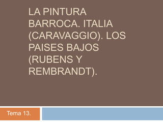 LA PINTURA
BARROCA. ITALIA
(CARAVAGGIO). LOS
PAISES BAJOS
(RUBENS Y
REMBRANDT).
Tema 13.
 