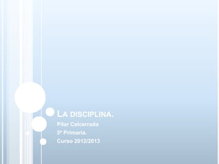 LA DISCIPLINA.
Pilar Calcerrada
5º Primaria.
Curso 2012/2013
 