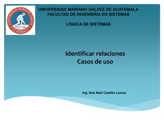 Identificar relaciones
Casos de uso
Ing. Noé Abel Castillo Lemus
UNIVERSIDAD MARIANO GALVEZ DE GUATEMALA
FACULTAD DE INGENIERÍA EN SISTEMAS
LÓGICA DE SISTEMAS
 
