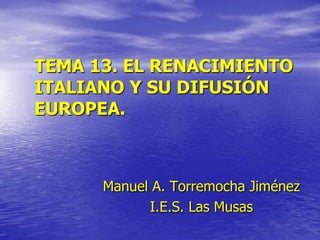 TEMA 13. EL RENACIMIENTO
ITALIANO Y SU DIFUSIÓN
EUROPEA.

Manuel A. Torremocha Jiménez
I.E.S. Las Musas

 