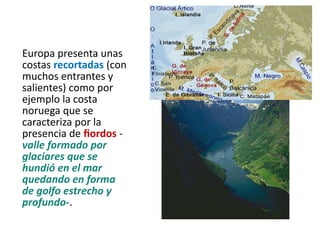 Europa presenta unas
costas recortadas (con
muchos entrantes y
salientes) como por
ejemplo la costa
noruega que se
caracteriza por la
presencia de fiordos -
valle formado por
glaciares que se
hundió en el mar
quedando en forma
de golfo estrecho y
profundo-.
 