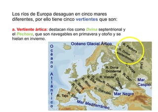 Los ríos de Europa desaguan en cinco mares
diferentes, por ello tiene cinco vertientes que son:
a. Vertiente ártica: destacan ríos como Dvina septentrional y
el Pechora, que son navegables en primavera y otoño y se
hielan en invierno.
 