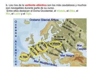 b. Los ríos de la vertiente atlántica son los más caudalosos y muchos
son navegables durante parte de su curso.
Entre ellos destacan el Dvina Occidental, el Vístula, el Elba, el
Rin, el Loira y el Tajo.
 