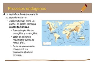 Procesos endógenos
 La superficie terrestre cambia
su aspecto externo.
– Está fracturada, como un
puzzle, en piezas llamadas
placas tectónicas.
• Formadas por tierras
emergidas y sumergidas.
• Están en continuo
movimiento (unos 25
mm al año).
• En su desplazamiento
chocan entre sí
originando el relieve
terrestre.
 