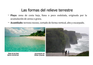 Las formas del relieve terrestre
– Playa: zona de costa baja, llana o poco ondulada, originada por la
acumulación de arena o grava.
– Acantilado: terreno rocoso, cortado de forma vertical, alto y escarpado.
Playa de las Islas
Bahía (Honduras)
Acantilados de
Moher (Irlanda)
 