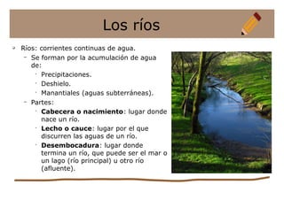 Los ríos
q
Ríos: corrientes continuas de agua.
– Se forman por la acumulación de agua
de:
•
Precipitaciones.
•
Deshielo.
•
Manantiales (aguas subterráneas).
– Partes:
•
Cabecera o nacimiento: lugar donde
nace un río.
•
Lecho o cauce: lugar por el que
discurren las aguas de un río.
•
Desembocadura: lugar donde
termina un río, que puede ser el mar o
un lago (río principal) u otro río
(afluente).
 
