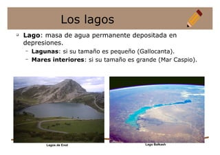 q
Lago: masa de agua permanente depositada en
depresiones.
– Lagunas: si su tamaño es pequeño (Gallocanta).
– Mares interiores: si su tamaño es grande (Mar Caspio).
Los lagos
Lago Balkash
Lagos de Enol
 