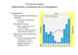  Precipitaciones
o Totales anuales (si no está hay que
calcularlo).
 Suma de las precipitaciones
mensuales.
o Distribución mensual.
 Mes con máximo y mes con
mínimo absolutos.
 Meses con máximos y mínimos
secundarios (si los hubiese).
o Números de meses áridos y valor
de la sequía.
 Se suele hacer según índice de
Gaussen, por el cual las
precipitaciones en mm se
igualará a dos veces la
temperatura en ºC.
Técnicas de trabajo
Elaboración y comentario de un climograma
 