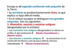 Europa es el segundo continente más pequeño de
la Tierra.
• Su territorio es predominantemente llano, lo que
explica su baja altitud media.
• En el relieve europeo se distinguen tres grandes
conjuntos. Son los siguientes:
1- Montañas, macizos y mesetas antiguas
(desgastados por la erosión)
– Las montañas más antiguas (desgastadas) se ubican en
el NO y E del continente Montes Escandinavos y
Montes Urales
– Los macizos y mesetas antiguas  se encuentran en el
centro del territorio y son de poca altitud y formas
redondeadas  Macizo Central francés.
 