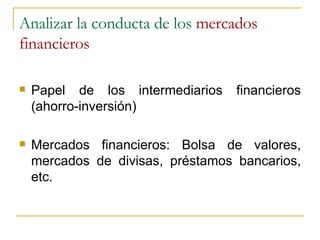 Analizar la conducta de los  mercados financieros Papel de los intermediarios financieros (ahorro-inversión) Mercados financieros: Bolsa de valores, mercados de divisas, préstamos bancarios, etc. 
