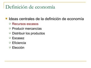 Definición de economía Ideas centrales de la definición de economía Recursos escasos Producir mercancías Distribuir los productos Escasez Eficiencia Elección 