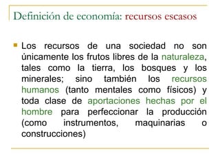 Definición de economía:  recursos escasos Los recursos de una sociedad no son únicamente los frutos libres de la  naturaleza , tales como la tierra, los bosques y los minerales; sino también los  recursos humanos  (tanto mentales como físicos) y toda clase de  aportaciones hechas por el hombre  para perfeccionar la producción (como instrumentos, maquinarias o construcciones) 