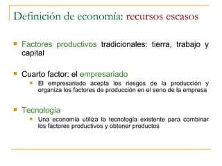 Definición de economía:  recursos escasos Factores productivos  tradicionales: tierra, trabajo y capital Cuarto factor: el  empresariado El empresariado acepta los riesgos de la producción y organiza los factores de producción en el seno de la empresa Tecnología Una economía utiliza la tecnología existente para combinar los factores productivos y obtener productos 