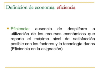 Definición de economía:  eficiencia Eficiencia : ausencia de despilfarro o utilización de los recursos económicos que reporta el máximo nivel de satisfacción posible con los factores y la tecnología dados (Eficiencia en la asignación) 