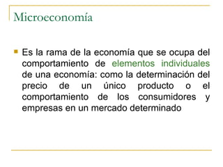 Microeconomía Es la rama de la economía que se ocupa del comportamiento de  elementos individuales  de una economía: como la determinación del precio de un único producto o el comportamiento de los consumidores y empresas en un mercado determinado 
