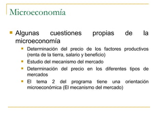 Microeconomía Algunas cuestiones propias de la microeconomía Determinación del precio de los factores productivos (renta de la tierra, salario y beneficio) Estudio del mecanismo del mercado Determinación del precio en los diferentes tipos de mercados El tema 2 del programa tiene una orientación microeconómica (El mecanismo del mercado) 