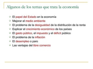 Algunos de los temas que trata la economía El  papel del Estado  en la economía Mejorar el  medio ambiente El problema de la  desigualdad  de la distribución de la renta Explicar el  crecimiento económico  de los países El  gasto público , el  impuesto  y el  déficit  público El problema de la  inflación El  desempleo  o paro Las ventajas del  libre comercio 