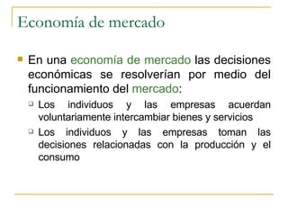 Economía de mercado En una  economía de mercado  las decisiones económicas se resolverían por medio del funcionamiento del  mercado : Los individuos y las empresas acuerdan voluntariamente intercambiar bienes y servicios Los individuos y las empresas toman las decisiones relacionadas con la producción y el consumo 