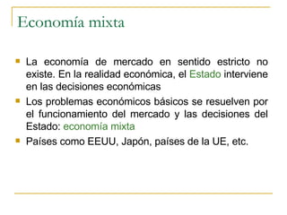 Economía mixta La economía de mercado en sentido estricto no existe. En la realidad económica, el  Estado  interviene en las decisiones económicas Los problemas económicos básicos se resuelven por el funcionamiento del mercado y las decisiones del Estado:  economía mixta Países como EEUU, Japón, países de la UE, etc. 