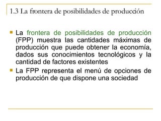 1.3 La frontera de posibilidades de producción La  frontera de posibilidades de producción  (FPP) muestra las cantidades máximas de producción que puede obtener la economía, dados sus conocimientos tecnológicos y la cantidad de factores existentes La FPP representa el menú de opciones de producción de que dispone una sociedad 