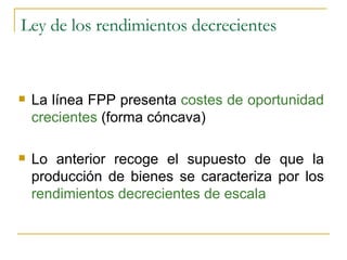 Ley de los rendimientos decrecientes La línea FPP presenta  costes de oportunidad crecientes  (forma cóncava) Lo anterior recoge el supuesto de que la producción de bienes se caracteriza por los  rendimientos decrecientes de escala 