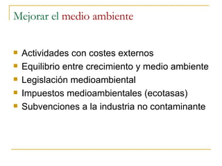Mejorar el  medio ambiente Actividades con costes externos Equilibrio entre crecimiento y medio ambiente Legislación medioambiental Impuestos medioambientales (ecotasas) Subvenciones a la industria no contaminante 
