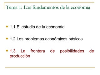 Tema 1: Los fundamentos de la economía 1.1 El estudio de la economía 1.2 Los problemas económicos básicos 1.3 La frontera de posibilidades de producción 