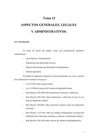 Tema 13

        ASPECTOS GENERALES, LEGALES

                      Y ADMINISTRATIVOS.

13.1. Introducción.



           En todos los países del mundo, existe una jerarquización legislativa
constituida por:

           -   Leyes Básicas o Fundamentales.

           -   Reglamentos que desarrollan las leyes.

           -   Ordenes Ministeriales que desarrollan los Reglamentos.

           -   Normas específicas.

           En España, la legislación aplicable en temas relacionados con el uso pacífico
de las radiaciones ionizantes se recoge en:

           -   Ley 25/1964 sobre energía nuclear.

           -   Ley 15/1980 de creación del Consejo de Seguridad Nuclear.

           -   Real Decreto 1836/1999 sobre instalaciones nucleares y radiactivas.

           -   Real Decreto 1891/1991 sobre instalaciones y utilización de rayos X con
               fines de diagnóstico médico.

           -   Real Decreto 783/2001 sobre protección sanitaria contra las radiaciones
               ionizantes.

           -   Real Decreto 1132/1991 sobre las medidas fundamentales de protección
               radiológica de las personas sometidas a exámenes y tratamientos médicos.

           -   Real Decreto 1976/1999 sobre criterios de calidad en Radiodiagnóstico.




                                                                                        1
 