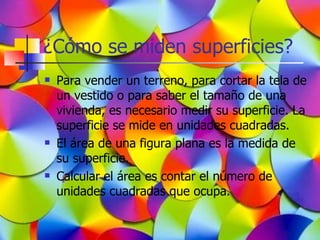 ¿Cómo se miden superficies?
   Para vender un terreno, para cortar la tela de
    un vestido o para saber el tamaño de una
    vivienda, es necesario medir su superficie. La
    superficie se mide en unidades cuadradas.
   El área de una figura plana es la medida de
    su superficie.
   Calcular el área es contar el número de
    unidades cuadradas que ocupa.
 