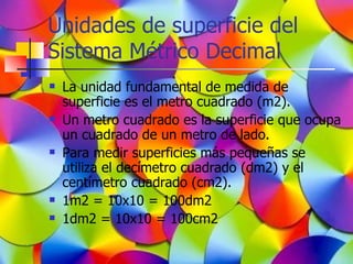 Unidades de superficie del
Sistema Métrico Decimal
   La unidad fundamental de medida de
    superficie es el metro cuadrado (m2).
   Un metro cuadrado es la superficie que ocupa
    un cuadrado de un metro de lado.
   Para medir superficies más pequeñas se
    utiliza el decímetro cuadrado (dm2) y el
    centímetro cuadrado (cm2).
   1m2 = 10x10 = 100dm2
   1dm2 = 10x10 = 100cm2
 