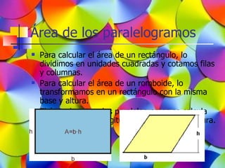 Área de los paralelogramos
   Para calcular el área de un rectángulo, lo
    dividimos en unidades cuadradas y cotamos filas
    y columnas.
   Para calcular el área de un romboide, lo
    transformamos en un rectángulo con la misma
    base y altura.
   El área de estos dos paralelogramos se calcula
    multiplicando la longitud de la base por la altura.
 