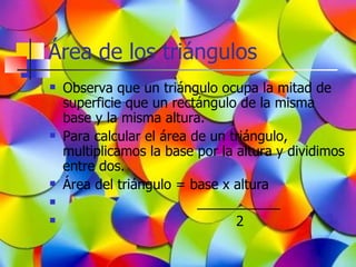 Área de los triángulos
   Observa que un triángulo ocupa la mitad de
    superficie que un rectángulo de la misma
    base y la misma altura.
   Para calcular el área de un triángulo,
    multiplicamos la base por la altura y dividimos
    entre dos.
   Área del triángulo = base x altura
                          ___________
                                2
 