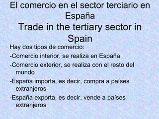El comercio en el sector terciario en
España
Trade in the tertiary sector in
Spain
Hay dos tipos de comercio:
-Comercio interior, se realiza en España
-Comercio exterior, se realiza con el resto del
mundo
-España importa, es decir, compra a países
extranjeros
-España exporta, es decir, vende a países
extranjeros
 