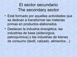El sector secundario
The secondary sector
• Está formado por aquellas actividades que
se dedican a transformar las materias
primas en productos elaborados.
• Destacan la industria energética, las
industrias de base (siderúrgica,
petroquímica) y las industrias de bienes
de consumo (textil, calzado, alimentos…)
 