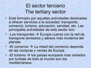 El sector terciario
The tertiary sector
• Está formado por aquellas actividades destinadas
a ofrecer servicios a la sociedad: transporte,
comercio, turismo, educación, sanidad, etc. Las
principales actividades de este sector son:
• -Los transportes  Europa cuenta con la red de
transporte terrestres y aéreos más moderna del
planeta
• -El comercio  La mitad del comercio depende
de las compras y ventas de Europa
• -El turismo  los países europeos mas visitados
por turistas de todo el mundo son los
mediterráneos.
 
