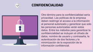 CONFIDENCIALIDAD
Otro término para la confidencialidad sería
privacidad. Las políticas de la empresa
deben restringir el a...